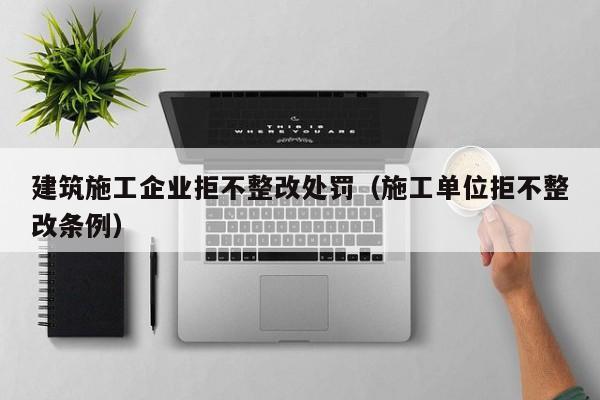 乐鱼官网-建筑施工企业拒不整改处罚（施工单位拒不整改条例）