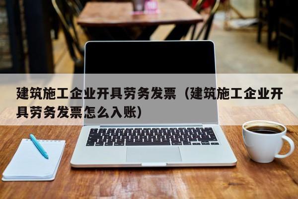 乐鱼官网-建筑施工企业开具劳务发票（建筑施工企业开具劳务发票怎么入账）