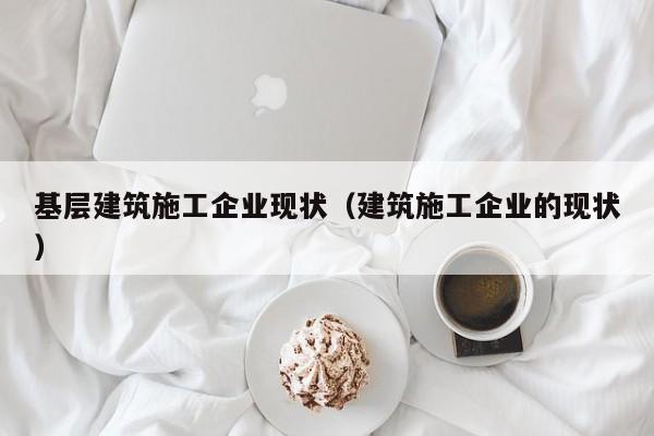 乐鱼官网-基层建筑施工企业现状（建筑施工企业的现状）