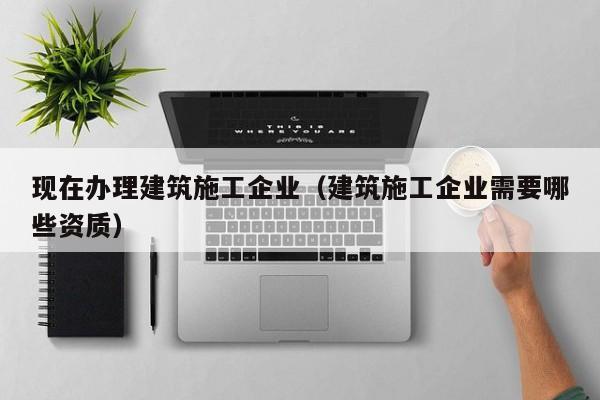 乐鱼官网-现在办理建筑施工企业（建筑施工企业需要哪些资质）