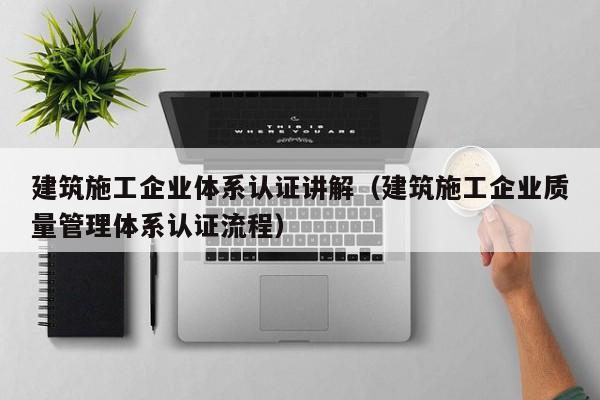 乐鱼官网-建筑施工企业体系认证讲解（建筑施工企业质量管理体系认证流程）