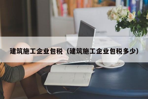 乐鱼官网-建筑施工企业包税（建筑施工企业包税多少）