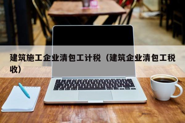 乐鱼官网-建筑施工企业清包工计税（建筑企业清包工税收）