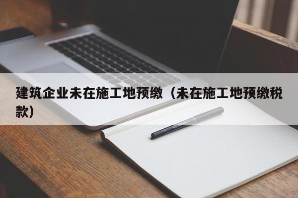乐鱼官网-建筑企业未在施工地预缴（未在施工地预缴税款）