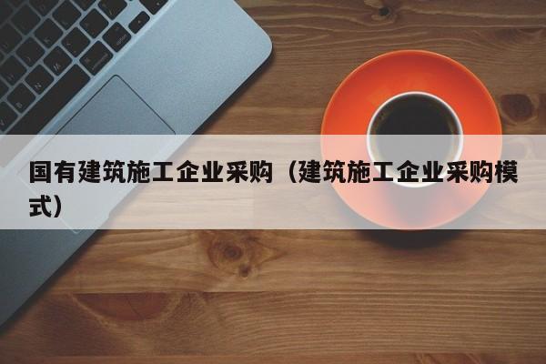 乐鱼官网-国有建筑施工企业采购（建筑施工企业采购模式）