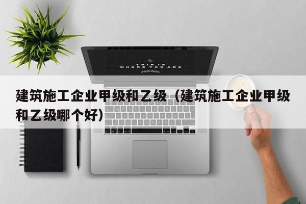 乐鱼官网-建筑施工企业甲级和乙级（建筑施工企业甲级和乙级哪个好）