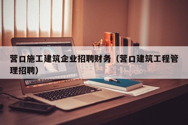 乐鱼官网-营口施工建筑企业招聘财务（营口建筑工程管理招聘）