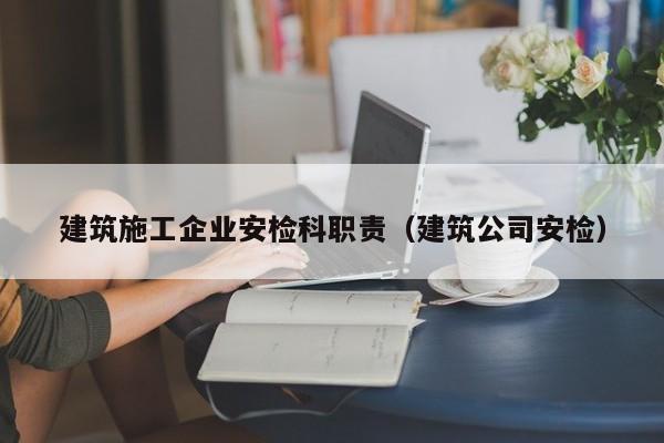 乐鱼官网-建筑施工企业安检科职责（建筑公司安检）