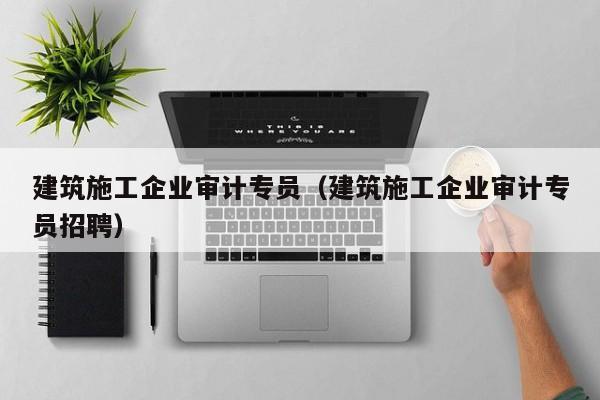 乐鱼官网-建筑施工企业审计专员（建筑施工企业审计专员招聘）