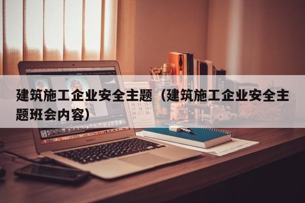 乐鱼官网-建筑施工企业安全主题（建筑施工企业安全主题班会内容）