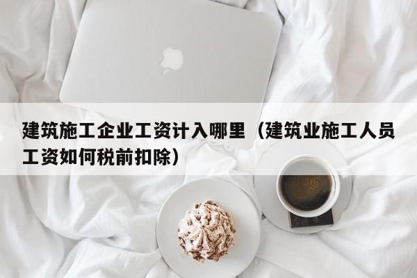 乐鱼官网-建筑施工企业工资计入哪里（建筑业施工人员工资如何税前扣除）
