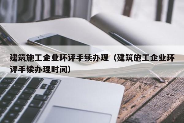 乐鱼官网-建筑施工企业环评手续办理（建筑施工企业环评手续办理时间）