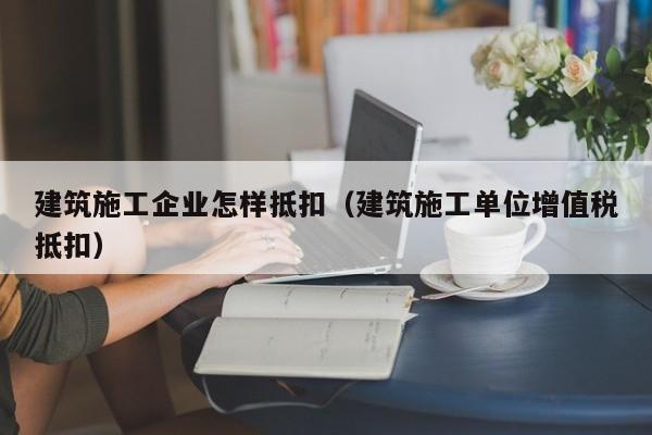 乐鱼官网-建筑施工企业怎样抵扣（建筑施工单位增值税抵扣）