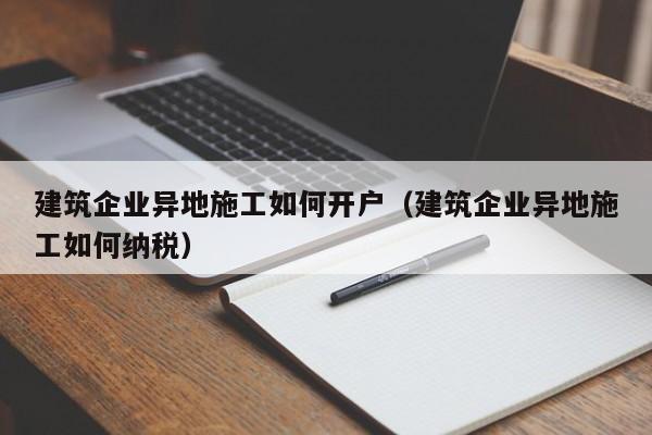乐鱼官网-建筑企业异地施工如何开户（建筑企业异地施工如何纳税）
