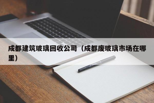 乐鱼官网-成都建筑玻璃回收公司（成都废玻璃市场在哪里）